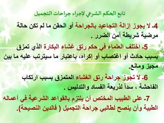 ‫التجميل‬ ‫جراحات‬ ‫إلجراء‬ ‫الشرعي‬ ‫الحكم‬ ‫تابع‬
4
‫بالجراحة‬ ‫التجاعيد‬ ‫إزالة‬ ‫يجوز‬ ‫ال‬ ‫ـ‬
‫حالة‬ ‫تكن‬ ‫لم‬ ‫ما‬ ‫الحقن‬ ‫أو‬
‫الضرر‬ ‫أمن‬ ‫شريطة‬ ‫مرضية‬
.
5
‫البكارة‬ ‫غشاء‬ ‫رتق‬ ‫حكم‬ ‫في‬ ‫العلماء‬ ‫اختلف‬ ‫ـ‬
‫تمزق‬ ‫الذي‬
‫م‬ ‫عليه‬ ‫سيترتب‬ ‫ما‬ ‫باعتبار‬ ،‫إكراه‬ ‫أو‬ ‫اغتصاب‬ ‫أو‬ ‫حادث‬ ‫بسبب‬
‫بين‬ ‫ا‬
‫ومانع‬ ‫مجيز‬
.
6
‫الغشاء‬ ‫رتق‬ ‫جراحة‬ ‫تجوز‬ ‫ال‬ ‫ـ‬
‫ارتكاب‬ ‫بسبب‬ ‫المتمزق‬
‫والتدليس‬ ‫الفساد‬ ‫لذريعة‬ ً‫ا‬‫سد‬ ، ‫الفاحشة‬
.
7
‫أ‬ ‫في‬ ‫الشرعية‬ ‫بالقواعد‬ ‫يلتزم‬ ‫أن‬ ‫المختص‬ ‫الطبيب‬ ‫على‬ ‫ـ‬
‫عماله‬
‫التجميل‬ ‫جراحة‬ ‫لطالبي‬ ‫ينصح‬ ‫وأن‬ ‫الطبية‬
(
‫النصيح‬ ‫فالدين‬
‫ة‬
.)
 