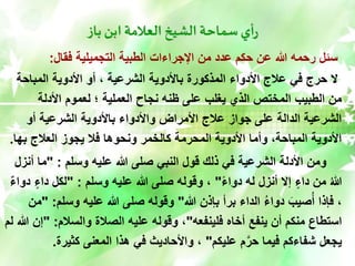 ‫باز‬ ‫ابن‬ ‫العالمة‬ ‫الشيخ‬ ‫سماحة‬ ‫أي‬‫ر‬
‫فقال‬ ‫التجميلية‬ ‫الطبية‬ ‫اإلجراءات‬ ‫من‬ ‫عدد‬ ‫حكم‬ ‫عن‬ ‫هللا‬ ‫رحمه‬ ‫سئل‬
:
‫المباحة‬ ‫األدوية‬ ‫أو‬ ، ‫الشرعية‬ ‫باألدوية‬ ‫المذكورة‬ ‫األدواء‬ ‫عالج‬ ‫في‬ ‫حرج‬ ‫ال‬
‫األدلة‬ ‫لعموم‬ ‫؛‬ ‫العملية‬ ‫نجاح‬ ‫ظنه‬ ‫على‬ ‫يغلب‬ ‫الذي‬ ‫المختص‬ ‫الطبيب‬ ‫من‬
‫أو‬ ‫الشرعية‬ ‫باألدوية‬ ‫واألدواء‬ ‫األمراض‬ ‫عالج‬ ‫جواز‬ ‫على‬ ‫الدالة‬ ‫الشرعية‬
‫بها‬ ‫العالج‬ ‫يجوز‬ ‫فال‬ ‫ونحوها‬ ‫كالخمر‬ ‫المحرمة‬ ‫األدوية‬ ‫وأما‬ ،‫المباحة‬ ‫األدوية‬
.
‫وسلم‬ ‫عليه‬ ‫هللا‬ ‫صلى‬ ‫النبي‬ ‫قول‬ ‫ذلك‬ ‫في‬ ‫الشرعية‬ ‫األدلة‬ ‫ومن‬
" :
‫أ‬ ‫ما‬
‫نزل‬
ً‫ء‬‫دوا‬ ‫له‬ ‫أنزل‬ ‫إال‬ ٍ‫داء‬ ‫من‬ ُ‫هللا‬
"
‫وسلم‬ ‫عليه‬ ‫هللا‬ ‫صلى‬ ‫وقوله‬ ،
" :
‫د‬ ‫لكل‬
ٌ‫ء‬‫دوا‬ ٍ‫اء‬
‫هللا‬ ‫بإذن‬ ‫برأ‬ ‫الداء‬ ُ‫ء‬‫دوا‬ َ‫صيب‬ُ‫أ‬ ‫فإذا‬ ،
"
‫وسلم‬ ‫عليه‬ ‫هللا‬ ‫صلى‬ ‫وقوله‬
" :
‫من‬
‫فلينفعه‬ ‫أخاه‬ ‫ينفع‬ ‫أن‬ ‫منكم‬ ‫استطاع‬
"
‫والسالم‬ ‫الصالة‬ ‫عليه‬ ‫وقوله‬ ،
" :
‫لم‬ ‫هللا‬ ‫إن‬
‫عليكم‬ ‫م‬َّ‫حر‬ ‫فيما‬ ‫شفاءكم‬ ‫يجعل‬
"
‫كثيرة‬ ‫المعنى‬ ‫هذا‬ ‫في‬ ‫واألحاديث‬ ،
.
 