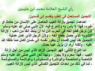 ‫عثيمين‬ ‫ابن‬ ‫محمد‬‫العالمة‬ ‫الشيخ‬‫أي‬‫ر‬
‫قسمين‬ ‫إلى‬ ‫ينقسم‬ ‫الطب‬ ‫في‬ ‫المستعمل‬ ‫التجميل‬
:
‫أحدهما‬
:
‫أو‬ ‫حادث‬ ‫من‬ ‫اإلنسان‬ ‫على‬ ‫الحاصل‬ ‫العيب‬ ‫بإزالة‬ ‫تجميل‬
‫علي‬ ‫هللا‬ ‫صلى‬ ‫النبي‬ َّ‫ألن‬ ،‫فيه‬ ‫والحرج‬ ‫به‬ ‫بأس‬ ‫ال‬ ‫فهذا‬ ،‫غيره‬
‫وسلم‬ ‫ه‬
‫من‬ ً‫ا‬‫أنف‬ ‫يتخذ‬ ‫أن‬ ‫له‬ ‫أذن‬ ‫الحرب‬ ‫في‬ ‫أنفه‬ ‫قطع‬ ٍ‫ل‬ُ‫ج‬َ‫ر‬ِّ‫ل‬ َ‫ن‬ِّ‫ذ‬‫أ‬
‫إلزالة‬ ‫؛‬ ‫ذهب‬
‫عملية‬ ‫عمل‬ ‫الذي‬ ‫الرجل‬ َّ‫وألن‬ ، ‫أنفه‬ ‫بقطع‬ ‫حصل‬ ‫الذي‬ ‫التشويه‬
‫خ‬ ‫مما‬ ‫أكمل‬ ٍ‫ن‬ْ‫س‬ُ‫ح‬ ‫إلى‬ ‫نفسه‬ ‫يطور‬ ‫أن‬ ‫قصده‬ ‫ليس‬ ‫هنا‬ ‫التجميل‬
‫هللا‬ ‫لقه‬
‫حدث‬ ً‫ا‬‫عيب‬ ‫يزيل‬ ‫أن‬ ‫أراد‬ ‫ولكنه‬ ، ‫عليه‬
.
‫الثاني‬ ‫النوع‬ ‫أما‬
:
‫إزالة‬ ‫أجل‬ ‫من‬ ‫ليس‬ ‫الذي‬ ‫الزائد‬ ‫التجميل‬ ‫فهو‬
‫و‬ ‫عليه‬ ‫هللا‬ ‫صلى‬ ‫النبي‬ ‫لعن‬ ‫ولهذا‬ ، ‫يجوز‬ ‫وال‬ ‫محرم‬ ‫فهذا‬ ، ‫العيب‬
‫سلم‬
‫والمستوش‬ ‫والواشمة‬ ‫والمستوشرة‬ ‫والواشرة‬ ‫والمتنصمة‬ ‫النامصة‬
‫مة‬
‫العيب‬ ‫إلزالة‬ ‫ليس‬ ‫الذي‬ ‫الكمالي‬ ‫التجميل‬ ‫إحداث‬ ‫من‬ ‫ذلك‬ ‫في‬ ‫لما‬ ،
.
 