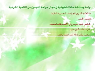 ‫ال‬‫الناحية‬ ‫من‬ ‫التجميل‬‫احة‬‫ر‬‫ج‬ ‫مجال‬ ‫في‬‫تطبيقية‬‫حاالت‬ ‫ومناقشة‬ ‫اسة‬‫ر‬‫د‬
‫شرعية‬
‫التالية‬ ‫التجميلية‬ ‫احات‬‫ر‬‫للج‬‫الشرعي‬‫الحكم‬ ‫ما‬ ‫ـ‬
:
‫األنف‬‫تجميل‬ ‫ـ‬
.
‫تجميله‬ ‫وطلب‬ ‫األنف‬ ‫في‬‫اعوجاج‬ ‫لديه‬ ‫شخص‬ ‫ـ‬
.
‫ـ‬
‫ثدييها‬ ‫تكبير‬ ‫تطلب‬‫أة‬‫ر‬‫ام‬
.
‫بالليزر‬‫لحيته‬ ‫شعر‬ ‫الة‬‫ز‬‫إ‬ ‫يطلب‬‫شخص‬ ‫ـ‬
.
 