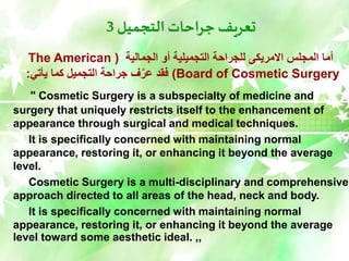 ‫التجميل‬ ‫جراحات‬ ‫تعريف‬
3
‫الجمالية‬ ‫أو‬ ‫التجميلية‬ ‫للجراحة‬ ‫االمريكى‬ ‫المجلس‬ ‫أما‬
(
The American
Board of Cosmetic Surgery
)
‫يأتي‬ ‫كما‬ ‫التجميل‬ ‫جراحة‬ ‫ف‬َّ‫عر‬ ‫فقد‬
:
" Cosmetic Surgery is a subspecialty of medicine and
surgery that uniquely restricts itself to the enhancement of
appearance through surgical and medical techniques.
It is specifically concerned with maintaining normal
appearance, restoring it, or enhancing it beyond the average
level.
Cosmetic Surgery is a multi-disciplinary and comprehensive
approach directed to all areas of the head, neck and body.
It is specifically concerned with maintaining normal
appearance, restoring it, or enhancing it beyond the average
level toward some aesthetic ideal. ,,
 