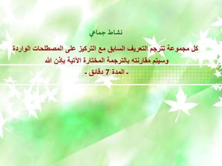 ‫جماعي‬ ‫نشاط‬
‫الواردة‬ ‫المصطلحات‬ ‫على‬ ‫التركيز‬ ‫مع‬ ‫السابق‬ ‫التعريف‬ ‫تترجم‬ ‫مجموعة‬ ‫كل‬
‫هللا‬ ‫بإذن‬ ‫اآلتية‬ ‫المختارة‬ ‫بالترجمة‬ ‫مقارنته‬ ‫وسيتم‬
‫المدة‬ ‫ـ‬
7
‫ـ‬ ‫دقائق‬
 