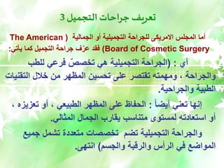 ‫التجميل‬ ‫جراحات‬ ‫تعريف‬
3
‫الجمالية‬ ‫أو‬ ‫التجميلية‬ ‫للجراحة‬ ‫االمريكى‬ ‫المجلس‬ ‫أما‬
(
The American
Board of Cosmetic Surgery
)
‫يأتي‬ ‫كما‬ ‫التجميل‬ ‫جراحة‬ ‫ف‬َّ‫عر‬ ‫فقد‬
:
‫أي‬
( :
‫للطب‬ ‫فرعي‬ ٌ‫تخصص‬ ‫هي‬ ‫التجميلية‬ ‫الجراحة‬
‫التقن‬ ‫خالل‬ ‫من‬ ‫المظهر‬ ‫تحسين‬ ‫على‬ ‫تقتصر‬ ‫ومهمته‬ ، ‫والجراحة‬
‫يات‬
‫والجراحية‬ ‫الطبية‬
.
ً‫ا‬‫أيض‬ ‫تعني‬ ‫إنها‬
:
‫تعزي‬ ‫أو‬ ، ‫الطبيعي‬ ‫المظهر‬ ‫على‬ ‫الحفاظ‬
، ‫زه‬
‫المثالي‬ ‫الجمال‬ ‫يقارب‬ ‫متناسب‬ ‫لمستوى‬ ‫استعادته‬ ‫أو‬
.
‫جميع‬ ‫تشمل‬ ‫متعددة‬ ‫تخصصات‬ ‫تضم‬ ‫التجميلية‬ ‫والجراحة‬
‫والجسم‬ ‫والرقبة‬ ‫الرأس‬ ‫في‬ ‫المواضع‬
)
‫انتهى‬
.
 