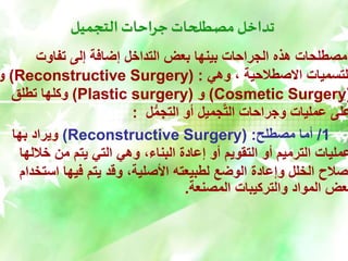 ‫التجميل‬ ‫جراحات‬ ‫مصطلحات‬ ‫تداخل‬
‫تفاوت‬ ‫إلى‬ ‫إضافة‬ ‫التداخل‬ ‫بعض‬ ‫بينها‬ ‫الجراحات‬ ‫هذه‬ ‫مصطلحات‬
‫وهي‬ ، ‫االصطالحية‬ ‫لتسميات‬
( :
Reconstructive Surgery
)
‫و‬
(
Cosmetic Surgery
)
‫و‬
(
Plastic surgery
)
‫تطلق‬ ‫وكلها‬
‫ل‬ُّ‫م‬‫التج‬ ‫أو‬ ‫جميل‬َّ‫ت‬‫ال‬ ‫وجراحات‬ ‫عمليات‬ ‫على‬
:
1
/
‫مصطلح‬ ‫أما‬
( :
Reconstructive Surgery
)
‫بها‬ ‫ويراد‬
‫خالل‬ ‫من‬ ‫يتم‬ ‫التي‬ ‫وهي‬ ،‫البناء‬ ‫إعادة‬ ‫أو‬ ‫التقويم‬ ‫أو‬ ‫الترميم‬ ‫عمليات‬
‫ها‬
‫است‬ ‫فيها‬ ‫يتم‬ ‫وقد‬ ،‫األصلية‬ ‫لطبيعته‬ ‫الوضع‬ ‫وإعادة‬ ‫الخلل‬ ‫إصالح‬
‫خدام‬
‫المصنعة‬ ‫والتركيبات‬ ‫المواد‬ ‫بعض‬
.
 