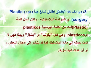3
/
‫وهو‬ ً‫ا‬‫جد‬ ٌ‫ع‬‫شائ‬ ٌ‫ق‬‫إطال‬ ‫اإلطالق‬ ‫هذا‬ ‫ويرادف‬
( :
Plastic
surgery
)
‫كلمة‬ ‫أصل‬ ‫ولكن‬ ، ‫البالستيكية‬ ‫الجراحة‬ ‫أي‬
(
Plastic
)
‫اليونانية‬ ‫الكلمة‬ ‫من‬ ‫أتت‬
plastikos
‫أو‬
plasticos
‫فعل‬ ‫وهي‬
"
‫يقولب‬
"
‫أو‬
"
‫ل‬ِّ‫يشك‬
"
‫ال‬ ‫فهي‬ ‫وبهذا‬
‫الب‬ ‫أذهان‬ ‫إلى‬ ‫يتبادر‬ ‫قد‬ ‫كما‬ ‫البالستيك‬ ‫مادة‬ ‫إلى‬ ‫بصلة‬ ‫تمت‬
، ‫عض‬
ً‫ا‬‫مزيف‬ ً‫ا‬‫شيئ‬ ‫هناك‬ ‫أن‬ ‫أو‬
.
 