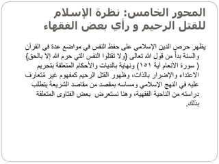 ‫الخامس‬ ‫المحور‬
:
‫اإلسالم‬ ‫نظرة‬
‫الفقها‬ ‫بعض‬ ‫رأي‬ ‫و‬ ‫الرحيم‬ ‫للقتل‬
‫ء‬
‫ا‬ ‫في‬ ‫عدة‬ ‫مواضع‬ ‫في‬ ‫النفس‬ ‫حفظ‬ ‫على‬ ‫اإلسالمي‬ ‫الدين‬ ‫حرص‬ ‫يظهر‬
‫لقرآن‬
‫تعالى‬ ‫هللا‬ ‫قول‬ ‫من‬ ‫ا‬‫بدأ‬ ‫والسنة‬
{
‫هللا‬ ‫حرم‬ ‫التي‬ ‫النفس‬ ‫تقتلوا‬ ‫وال‬
‫بالحق‬ ‫إال‬
}
(
‫آية‬ ‫األنعام‬ ‫سورة‬
١٥١
)
‫بتحريم‬ ‫المتعلقة‬ ‫واألحكام‬ ‫بالديات‬ ‫ونهاية‬
‫ت‬ُ‫م‬ ‫غير‬ ‫كمفهوم‬ ‫الرحيم‬ ‫القتل‬ ‫وظهور‬ ،‫بالذات‬ ‫واإلضرار‬ ‫االعتداء‬
‫عارف‬
‫يت‬ ‫الشريعة‬ ‫مقاصد‬ ‫من‬ ‫بمقصد‬ ‫ومساسه‬ ‫اإلسالمي‬ ‫النهج‬ ‫في‬ ‫عليه‬
‫طلب‬
‫نستعرض‬ ‫وهنا‬ ،‫الفقهية‬ ‫الناحية‬ ‫من‬ ‫دراسته‬
‫الم‬ ‫الفتاوى‬ ‫بعض‬
‫تعلقة‬
‫بذلك‬
.
 