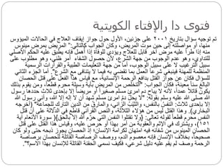 ‫الكويتية‬ ‫راإلفتاء‬ ‫دا‬ ‫فتوى‬
‫بتاريخ‬ ‫سؤال‬ ‫توجيه‬ ‫تم‬
٢٠٠١
‫الميؤوس‬ ‫الحاالت‬ ‫في‬ ‫العالج‬ ‫إيقاف‬ ‫جواز‬ ‫حول‬ ‫األول‬ ،‫جزئين‬ ‫على‬
‫كالتالي‬ ‫الجواب‬ ‫وكان‬ ،‫المريض‬ ‫موت‬ ‫حين‬ ‫إلى‬ ‫مواصلته‬ ‫أو‬ ،‫منها‬
:
”
‫ميئو‬ ‫بمرض‬ ‫المريض‬
‫س‬
‫الحكم‬ ‫عليه‬ ‫يطبق‬ ‫فإنه‬ ‫همل‬ُ‫أ‬ ‫إذا‬ ‫للوفاة‬ ‫ويؤدي‬ ‫للعالج‬ ‫قابل‬ ‫آخر‬ ‫مرض‬ ‫عليه‬ ‫طرأ‬ ‫إذا‬ ‫منه‬
‫األصلي‬
‫الشفاء‬ ‫حصول‬ ‫ألن‬ ،‫الشرع‬ ‫جهة‬ ‫من‬ ‫الوجوب‬ ‫عدم‬ ‫وهو‬ ،‫للتداوي‬
‫على‬ ‫مطلوب‬ ‫وهو‬ ،‫ظني‬ ‫أمر‬
‫الرس‬ ‫والقرارات‬ ‫الطبية‬ ‫التعليمات‬ ‫جهة‬ ‫من‬ ‫أما‬ ،‫الوجوب‬ ‫سبيل‬ ‫على‬ ‫ال‬ ‫الترغيب‬ ‫سبيل‬
‫مية‬
‫الشرع‬ ‫مع‬ ‫يتنافى‬ ‫ال‬ ‫فيما‬ ‫به‬ ‫تقضي‬ ‫بما‬ ‫العمل‬ ‫ا‬‫ا‬‫شرع‬ ‫فينبغي‬ ‫للمهنة‬ ‫المنظمة‬
."
‫أم‬
‫الثاني‬ ‫الجزء‬ ‫ا‬
‫ا‬ ‫قتل‬ ‫على‬ ‫الفعل‬ ‫هذا‬ ‫قياس‬ ‫مع‬ ،‫اإلنسانية‬ ‫الرحمة‬ ‫بدافع‬ ‫القتل‬ ‫جواز‬ ‫عن‬ ‫فكان‬ ‫للسؤال‬
‫لحصان‬
‫الجواب‬ ‫فكان‬ ،‫معينة‬ ‫ا‬‫ا‬‫سن‬ ‫البالغ‬
" :
‫و‬ ،‫ا‬‫ا‬‫قطع‬ ‫محرم‬ ‫وسيلة‬ ‫بأية‬ ‫المريض‬ ‫من‬ ‫التخلص‬
‫بذلك‬ ‫يقوم‬ ‫من‬
‫ح‬ ‫ثالث‬ ‫بإحدى‬ ‫إال‬ ‫ا‬‫ا‬‫مريض‬ ‫أو‬ ‫ا‬‫ا‬‫صغير‬ ‫مسلم‬ ‫امرئ‬ ‫دم‬ ‫يباح‬ ‫ال‬ ‫ألنه‬ ،‫ا‬‫ا‬‫عمد‬ ‫ا‬‫ال‬‫قات‬ ‫يكون‬
‫رسول‬ ‫ددها‬
‫بقوله‬ ‫وسلم‬ ‫عليه‬ ‫هللا‬ ‫صلى‬ ‫هللا‬
" :
‫وأني‬ ،‫هللا‬ ‫إال‬ ‫إله‬ ‫ال‬ ‫أن‬ ‫شهد‬ ‫مسلم‬ ‫امرئ‬ ُ‫م‬‫د‬ ‫يحل‬ ‫ال‬
‫هللا‬ ‫رسول‬
‫ثالث‬ ‫بإحدى‬ ‫إال‬
:
‫التارك‬ ‫الدين‬ ‫من‬ ُ‫والمارق‬ ،‫الزاني‬ ُ‫ب‬‫والثي‬ ،‫بالنفس‬ ُ‫النفس‬
‫لل‬
‫جماعة‬
( "
‫أخرجه‬
‫البخاري‬
.)
‫أن‬ ‫على‬ ‫الداللة‬ ‫في‬ ‫قاطع‬ ‫القرآني‬ ‫والنص‬ ،‫الثالثة‬ ‫هؤالء‬ ‫من‬ ‫ليس‬ ‫القتل‬ ‫وهذا‬
‫قتل‬
‫تعالى‬ ‫لقوله‬ ‫ا‬‫ا‬‫قطع‬ ‫محرم‬ ‫النفس‬
:
{
‫بالحق‬ ‫إال‬ ‫هللا‬ ‫م‬‫حر‬ ‫التي‬ َ
‫النفس‬ ‫تقتلوا‬ ‫وال‬
}
(
‫آية‬ ‫األنعام‬ ‫سورة‬
١٥١
)
‫ق‬ ‫على‬ ‫القتل‬ ‫هذا‬ ‫وقياس‬ ،‫عليه‬ ‫حرص‬ ‫أو‬ ‫بهذا‬ ‫أمر‬ ‫من‬ ‫والعقوبة‬ ‫اإلثم‬ ‫في‬ ‫ويشترك‬ ،
‫تل‬
‫و‬ ‫حتى‬ ‫ذبحه‬ ‫يجوز‬ ‫الحصان‬ ‫إذ‬ ‫اإلنسان؛‬ ‫لكرامة‬ ‫امتهان‬ ‫فيه‬ ‫شفائه‬ ‫من‬ ‫الميئوس‬ ‫الحصان‬
‫كان‬ ‫لو‬
‫برص‬ ‫للحصان‬ ‫القاتلة‬ ‫الرصاصة‬ ‫ووصف‬ ،‫الدم‬ ‫معصوم‬ ‫فإنه‬ ‫اإلنسان‬ ‫بخالف‬ ،‫ا‬‫ا‬‫صحيح‬
‫اصة‬
‫اال‬ ‫بهذا‬ ‫لإلنسان‬ ‫القاتلة‬ ‫الحقنة‬ ‫نسمي‬ ‫فكيف‬ ،‫شرعي‬ ‫دليل‬ ‫عليه‬ ‫يقم‬ ‫لم‬ ‫وصف‬ ‫الرحمة‬
‫سم؟‬
."
 