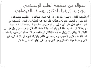 ‫اإلسالمي‬ ‫الطب‬ ‫منظمة‬ ‫من‬ ‫سؤال‬
‫القرض‬ ‫يوسف‬ ‫للدكتور‬ ‫أفريقيا‬ ‫بجنوب‬
‫اوي‬
“
‫بقصد‬ ‫الطبيب‬ ‫من‬ ‫ا‬‫ا‬‫ي‬‫إيجاب‬ ‫عمال‬ ‫فيه‬ ‫ألن‬ ،‫شرعا‬ ‫يجوز‬ ‫ال‬ ‫الفعال‬ ‫الموت‬ ‫أن‬
‫قتل‬
‫المتسب‬ ‫الدواء‬ ‫من‬ ‫العالية‬ ‫الجرعة‬ ‫تلك‬ ‫بإعطائه‬ ‫بموته‬ ‫والتعجيل‬ ،‫المريض‬
‫في‬ ‫ب‬
‫حال‬ ‫أي‬ ‫على‬ ‫قتل‬ ‫فهو‬ ‫الموت؛‬
.
‫سمية‬ ‫مادة‬ ‫بإعطاء‬ ‫أم‬ ‫الوسيلة‬ ‫بهذه‬ ‫كان‬ ‫سواء‬
‫ب‬ ،‫محرم‬ ‫وهو‬ ،‫قتل‬ ‫كله‬ ،‫حادة‬ ‫بآلة‬ ‫أم‬ ،‫كهربائية‬ ‫بصعقة‬ ‫أم‬ ،‫التأثير‬ ‫سريعة‬
‫من‬ ‫هو‬ ‫ل‬
‫الموبقة‬ ‫الكبائر‬
.
‫بالمريض‬ ‫الرحمة‬ ‫هو‬ ‫دافعه‬ ‫أن‬ ‫القتل‬ ‫صفة‬ ‫عنه‬ ‫يزيل‬ ‫وال‬
‫وتخفيف‬ ،
‫عنه‬ ‫المعاناة‬
.
‫خلقه‬ ‫ممن‬ ‫به‬ ‫أرحم‬ ‫الطبيب‬ ‫فليس‬
.
‫تعا‬ ‫هللا‬ ‫إلى‬ ‫أمره‬ ‫وليترك‬
‫فهو‬ ،‫لى‬
‫عنده‬ ‫المسمى‬ ‫أجلها‬ ‫في‬ ‫يسلبها‬ ‫الذي‬ ‫وهو‬ ‫لإلنسان‬ ‫الحياة‬ ‫وهب‬ ‫الذي‬
”
.
 