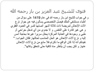 ‫رحمه‬ ‫باز‬ ‫بن‬ ‫العزيز‬ ‫عبد‬ ‫للشيخ‬ ‫فتوى‬
‫هللا‬
‫عام‬ ‫في‬ ‫هللا‬ ‫رحمه‬ ‫باز‬ ‫ابن‬ ‫للشيخ‬ ‫جواب‬ ‫في‬ ‫و‬
1419
‫من‬ ‫سؤال‬ ‫على‬
‫جو‬ ‫عن‬ ‫فيه‬ ‫يسألون‬ ‫التخصصي‬ ‫فيصل‬ ‫الملك‬ ‫مستشفى‬ ‫أطباء‬
‫نزع‬ ‫از‬
‫ال‬ ‫العمود‬ ‫في‬ ‫كسر‬ ‫أصابها‬ ‫أشهر‬ ‫ثالثة‬ ‫ذات‬ ‫لمريضة‬ ‫اإلنعاش‬ ‫اآلت‬
‫فقري‬
‫التنفس‬ ‫على‬ ‫قادرة‬ ‫غير‬ ‫هي‬ ‫و‬
,
‫أو‬ ‫جراحي‬ ‫تدخل‬ ‫أي‬ ‫من‬ ‫جدوى‬ ‫ال‬ ‫و‬
‫أمس‬ ‫بحاجة‬ ‫غيرها‬ ‫سريرا‬ ‫يحتل‬ ‫المركزة‬ ‫العناية‬ ‫في‬ ‫وجودها‬ ‫و‬ ‫طبي‬
‫لحالتها‬ ‫المناسب‬ ‫الحل‬ ‫هو‬ ‫اإلنعاش‬ ‫آالت‬ ‫نزع‬ ‫و‬ ‫إليه‬
,
‫الجواب‬ ‫فكان‬
:
"
‫اإلنعاش‬ ‫آالت‬ ‫نزع‬ ‫من‬ ‫مانع‬ ‫فال‬ ‫ذكرتم‬ ‫ما‬ ‫الواقع‬ ‫كان‬ ‫إذا‬ ‫أنه‬ ‫نفيدكم‬
‫عنها‬
,
‫وفاتها‬ ‫تتحقق‬ ‫حتى‬ ‫كافية‬ ‫مدة‬ ‫ينتظر‬ ‫أن‬ ‫يجب‬ ‫لكن‬ ‫و‬
”
.
 