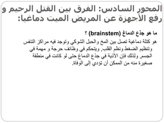 ‫السادس‬ ‫المحور‬
:
‫الرح‬ ‫القتل‬ ‫بين‬ ‫الفرق‬
‫و‬ ‫يم‬
‫دماغيا‬ ‫الميت‬ ‫المريض‬ ‫عن‬ ‫األجهزة‬ ‫رفع‬
:
‫الدماغ‬ ‫جذع‬ ‫هو‬ ‫ما‬
(
brainstem
)
‫؟‬
‫مراكز‬ ‫فيه‬ ‫وتوجد‬ ‫الشوكي‬ ‫والحبل‬ ‫المخ‬ ‫بين‬ ‫تصل‬ ‫دماغية‬ ‫كتلة‬ ‫هو‬
‫التنفس‬
‫القلب‬ ‫ونظم‬ ‫الضغط‬ ‫وتنظيم‬
,
‫ف‬ ‫مهمة‬ ‫و‬ ‫حرجة‬ ‫وظائف‬ ‫في‬ ‫ويتحكم‬
‫ي‬
‫الجسم‬
,
‫منطق‬ ‫في‬ ‫كانت‬ ‫لو‬ ‫حتى‬ ‫الدماغ‬ ‫جذع‬ ‫في‬ ‫األذية‬ ‫فإن‬ ‫ولذلك‬
‫ة‬
‫الوفاة‬ ‫إلى‬ ‫تؤدي‬ ‫أن‬ ‫الممكن‬ ‫من‬ ‫منه‬ ‫صغيرة‬
.
 