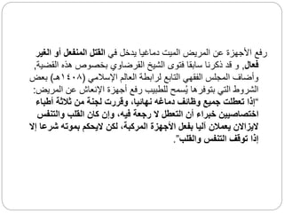 ‫في‬ ‫يدخل‬ ‫دماغيا‬ ‫الميت‬ ‫المريض‬ ‫عن‬ ‫األجهزة‬ ‫رفع‬
‫ال‬ ‫أو‬ ‫المنفعل‬ ‫القتل‬
‫غير‬
‫فعال‬
,
‫ال‬ ‫هذه‬ ‫بخصوص‬ ‫القرضاوي‬ ‫الشيخ‬ ‫فتوى‬ ‫سابقا‬ ‫ذكرنا‬ ‫قد‬ ‫و‬
‫قضية‬
,
‫اإلسالمي‬ ‫العالم‬ ‫لرابطة‬ ‫التابع‬ ‫الفقهي‬ ‫المجلس‬ ‫وأضاف‬
(
١٤٠٨
‫هـ‬
)
‫بعض‬
‫ال‬ ‫عن‬ ‫اإلنعاش‬ ‫أجهزة‬ ‫رفع‬ ‫للطبيب‬ ‫سمح‬ُ‫ي‬ ‫بتوفرها‬ ‫التي‬ ‫الشروط‬
‫مريض‬
:
“
‫أطباء‬ ‫ثالثة‬ ‫من‬ ‫لجنة‬ ‫وقررت‬ ،‫نهائيا‬ ‫دماغه‬ ‫وظائف‬ ‫جميع‬ ‫تعطلت‬ ‫إذا‬
‫والتن‬ ‫القلب‬ ‫كان‬ ‫وإن‬ ،‫فيه‬ ‫رجعة‬ ‫ال‬ ‫التعطل‬ ‫أن‬ ‫خبراء‬ ‫اختصاصيين‬
‫فس‬
‫ش‬ ‫بموته‬ ‫اليحكم‬ ‫لكن‬ ،‫المركبة‬ ‫األجهزة‬ ‫بفعل‬ ‫آليا‬ ‫يعمالن‬ ‫اليزاالن‬
‫إال‬ ‫رعا‬
‫والقلب‬ ‫التنفس‬ ‫توقف‬ ‫إذا‬
”
.
 