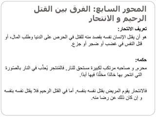 ‫السابع‬ ‫المحور‬
:
‫القتل‬ ‫بين‬ ‫الفرق‬
‫االنتحار‬ ‫و‬ ‫الرحيم‬
‫االنتحار‬ ‫تعريف‬
:
‫وطل‬ ‫الدنيا‬ ‫على‬ ‫الحرص‬ ‫في‬ ‫للقتل‬ ‫منه‬ ‫بقصد‬ ‫نفسه‬ ‫اإلنسان‬ ‫يقتل‬ ‫أن‬ ‫هو‬
‫أو‬ ،‫المال‬ ‫ب‬
‫جزع‬ ‫أو‬ ‫ضجر‬ ‫أو‬ ‫غضب‬ ‫في‬ ‫النفس‬ ‫قتل‬
.
‫حكمه‬
:
‫محرم‬
,
‫للنار‬ ‫مستحق‬ ‫لكبيرة‬ ‫مرتكب‬ ‫صاحبه‬ ‫و‬
,
‫ف‬ ‫ب‬َّ‫ذ‬‫ع‬ُ‫ي‬ ‫ر‬ ِ‫نتح‬ُ‫م‬‫فال‬
‫ورة‬‫بالص‬ ‫النار‬ ‫ي‬
‫اا‬‫د‬‫أب‬ ‫فيها‬ ‫اا‬‫د‬َّ‫مخل‬ ‫اا‬‫د‬‫خال‬ ‫بها‬ ‫انتحر‬ ‫التي‬
.
‫بنفسه‬ ‫نفسه‬ ‫بقتل‬ ‫المريض‬ ‫يقوم‬ ‫فاالنتحار‬
,
‫فال‬ ‫الرحيم‬ ‫القتل‬ ‫في‬ ‫أما‬
‫بنفسه‬ ‫نفسه‬ ‫يقتل‬
‫منه‬ ‫رضا‬ ‫عن‬ ‫ذلك‬ ‫كان‬ ‫إن‬ ‫و‬
.
 