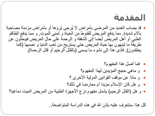 ‫المقدمة‬

‫مص‬ ‫مزمنة‬ ‫بأمراض‬ ‫أو‬ ‫رؤها‬ُ‫ب‬ ‫رجى‬ُ‫ي‬ ‫ال‬ ‫بأمراض‬ ‫المرضى‬ ‫من‬ ‫العديد‬ ‫يصاب‬ ‫قد‬
‫احبة‬
‫شديدة‬ ‫بآالم‬
,
‫الموت‬ ‫تمني‬ ‫و‬ ‫الحياة‬ ‫من‬ ‫للقنوط‬ ‫المريض‬ ‫يدفع‬ ‫مما‬
,
‫يدفع‬ ‫مما‬ ‫و‬
‫الطاقم‬
‫فيبحث‬ ‫المريض‬ ‫حال‬ ‫على‬ ‫الرحمة‬ ‫و‬ ‫الشفقة‬ ‫إلى‬ ‫أيضا‬ ‫المريض‬ ‫أهل‬ ‫أو‬ ‫الطبي‬
‫عن‬ ‫ون‬
‫نصبها‬ ‫و‬ ‫الدنيا‬ ‫تعب‬ ‫من‬ ‫يستريح‬ ‫حتى‬ ‫المريض‬ ‫حياة‬ ‫بها‬ ‫لينهون‬ ‫ما‬ ‫طريقة‬
(
‫كما‬
‫يعتقدون‬
)
,
‫يسمى‬ ‫ما‬ ‫نشوء‬ ‫إلى‬ ‫هذا‬ ‫فأدى‬
(
‫الرحمة‬ ‫قتل‬ ‫أو‬ ‫الرحيم‬ ‫بالقتل‬
.)

‫المفهوم؟‬ ‫هذا‬ ‫أصل‬ ‫فما‬

‫المفهوم؟‬ ‫لهذا‬ ‫المؤيدين‬ ‫حجج‬ ‫ماهي‬ ‫و‬

‫؟‬ ‫األخرى‬ ‫الدولية‬ ‫القوانين‬ ‫موقف‬ ‫عن‬ ‫ماذا‬ ‫و‬

‫ذلك؟‬ ‫في‬ ‫معارضا‬ ‫أم‬ ‫مؤيدا‬ ‫اإلسالم‬ ‫كان‬ ‫هل‬ ‫و‬

‫هل‬ ‫و‬
(
‫الرحيم‬ ‫القتل‬
)
‫دماغ‬ ‫الميت‬ ‫المريض‬ ‫من‬ ‫الطبية‬ ‫األجهزة‬ ‫نزع‬ ‫مفهوم‬ ‫يشمل‬
‫يا؟‬
‫المتواضعة‬ ‫الدراسة‬ ‫هذه‬ ‫في‬ ‫هللا‬ ‫بإذن‬ ‫عليه‬ ‫سنتعرف‬ ‫هذا‬ ‫كل‬
..
 