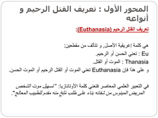 ‫األول‬ ‫المحور‬
:
‫الرحي‬ ‫القتل‬ ‫تعريف‬
‫و‬ ‫م‬
‫أنواعه‬
‫الرحيم‬ ‫القتل‬ ‫تعريف‬
(
Euthanasia
)
:
‫األصل‬ ‫إغريقية‬ ‫كلمة‬ ‫هي‬
,
‫مقطعين‬ ‫من‬ ‫تتألف‬ ‫و‬
:
Eu
:
‫الرحيم‬ ‫أو‬ ‫الحسن‬ ‫تعني‬
.
Thanasia
:
‫القتل‬ ‫أو‬ ‫الموت‬
.
‫فإن‬ ‫هذا‬ ‫على‬ ‫و‬
Euthanasia
‫الحسن‬ ‫الموت‬ ‫أو‬ ‫الرحيم‬ ‫القتل‬ ‫أو‬ ‫الموت‬ ‫تعني‬
.
‫األوتانازيا‬ ‫كلمة‬ ‫فتعني‬ ‫المعاصر‬ ‫العلمي‬ ‫التعبير‬ ‫في‬
:
”
‫موت‬ ‫تسهيل‬
‫الشخص‬
‫للطب‬ ‫مقدم‬ ‫منه‬ ٍّ‫ح‬ِ‫ل‬ُ‫م‬ ‫طلب‬ ‫على‬ ‫بناء‬ ‫شفائه‬ ‫من‬ ‫الميئوس‬ ‫المريض‬
‫المعالج‬ ‫يب‬
."
 