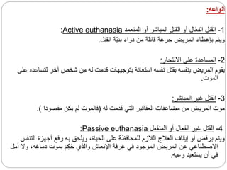 ‫أنواعه‬
:
1
-
‫المتعمد‬ ‫أو‬ ‫المباشر‬ ‫القتل‬ ‫أو‬ ‫ال‬َّ‫ع‬‫الف‬ ‫القتل‬
Active euthanasia
:
‫القتل‬ ‫ة‬‫بني‬ ‫دواء‬ ‫من‬ ‫قاتلة‬ ‫جرعة‬ ‫المريض‬ ‫بإعطاء‬ ‫ويتم‬
.
2
-
‫االنتحار‬ ‫على‬ ‫المساعدة‬
:
‫لتس‬ ‫آخر‬ ‫شخص‬ ‫من‬ ‫له‬ ‫قدمت‬ ‫بتوجيهات‬ ‫استعانة‬ ‫نفسه‬ ‫بقتل‬ ‫بنفسه‬ ‫المريض‬ ‫يقوم‬
‫على‬ ‫اعده‬
‫الموت‬
.
3
-
‫المباشر‬ ‫غير‬ ‫القتل‬
:
‫له‬ ‫قدمت‬ ‫التي‬ ‫العقاقير‬ ‫مضاعفات‬ ‫من‬ ‫المريض‬ ‫موت‬
(
‫مقصودا‬ ‫يكن‬ ‫لم‬ ‫فالموت‬
.)
4
-
‫المنفعل‬ ‫أو‬ ‫الفعال‬ ‫غير‬ ‫القتل‬
Passive euthanasia
:
‫الت‬ ‫أجهزة‬ ‫رفع‬ ‫به‬ ‫ويلحق‬ ،‫الحياة‬ ‫على‬ ‫للمحافظة‬ ‫الالزم‬ ‫العالج‬ ‫إيقاف‬ ‫أو‬ ‫برفض‬ ‫ويتم‬
‫نفس‬
‫أ‬ ‫وال‬ ،‫دماغه‬ ‫بموت‬ َ‫م‬ِ‫ك‬ُ‫ح‬ ‫والذي‬ ‫اإلنعاش‬ ‫غرفة‬ ‫في‬ ‫الموجود‬ ‫المريض‬ ‫عن‬ ‫االصطناعي‬
‫مل‬
‫وعيه‬ ‫يستعيد‬ ‫أن‬ ‫في‬
.
 
