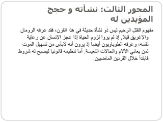 ‫الثالث‬ ‫المحور‬
:
‫حجج‬ ‫و‬ ‫نشأته‬
‫له‬ ‫المؤيدين‬
‫عرف‬ ‫فقد‬ ،‫القرن‬ ‫هذا‬ ‫في‬ ‫حديثة‬ ‫نشأة‬ ‫ذو‬ ‫ليس‬ ‫الرحيم‬ ‫القتل‬ ‫مفهوم‬
‫الرومان‬ ‫ه‬
‫قبال‬ ‫واإلغريق‬
,
‫رعاية‬ ‫عن‬ ‫اإلنسان‬ ‫عجز‬ ‫إذا‬ ‫الحياة‬ ‫لزوم‬ ‫يروا‬ ‫لم‬ ‫إذ‬
‫ال‬ ‫تسهيل‬ ‫من‬ ‫البأس‬ ‫أنه‬ ‫يرون‬ ‫إذ‬ ‫أيضا‬ ‫الطوباويون‬ ‫وعرفه‬ ،‫نفسه‬
‫موت‬
‫التعيسة‬ ‫والحاالت‬ ‫اآلالم‬ ‫يعاني‬ ‫لمن‬
.
‫ليصب‬ ‫قانونيا‬ ‫تنظيمه‬ ‫أما‬
‫شروط‬ ‫له‬ ‫ح‬
‫الماضيين‬ ‫القرنين‬ ‫خالل‬ ‫فابتدأ‬
.
 