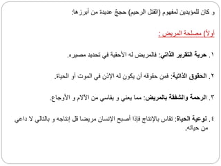 ‫لمفهوم‬ ‫للمؤيدين‬ ‫كان‬ ‫و‬
(
‫الرحيم‬ ‫القتل‬
)
‫أبرزها‬ ‫من‬ ‫عديدة‬ ٌ‫ج‬‫حج‬
:
‫ا‬‫ال‬‫أو‬
)
‫المريض‬ ‫مصلحة‬
:
١
.
‫الذاتي‬ ‫التقرير‬ ‫حرية‬
:
‫مصيره‬ ‫تحديد‬ ‫في‬ ‫األحقية‬ ‫له‬ ‫فالمريض‬
.
٢
.
‫الذاتية‬ ‫الحقوق‬
:
‫الحياة‬ ‫أو‬ ‫الموت‬ ‫في‬ ‫اإلذن‬ ‫له‬ ‫يكون‬ ‫أن‬ ‫حقوقه‬ ‫فمن‬
.
٣
.
‫بالمريض‬ ‫والشفقة‬ ‫الرحمة‬
:
‫األوجاع‬ ‫و‬ ‫اآلالم‬ ‫من‬ ‫يقاسي‬ ‫و‬ ‫يعني‬ ‫مما‬
.
٤
.
‫الحياة‬ ‫نوعية‬
:
‫بالتال‬ ‫و‬ ‫إنتاجه‬ ‫قل‬ ‫مريضا‬ ‫اإلنسان‬ ‫أصبح‬ ‫فإذا‬ ‫باإلنتاج‬ ‫تقاس‬
‫داعي‬ ‫ال‬ ‫ي‬
‫حياته‬ ‫من‬
.
 