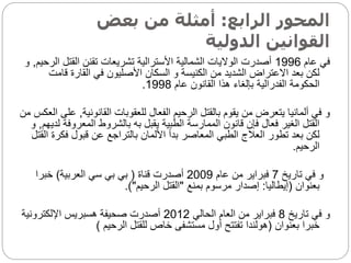 ‫الرابع‬ ‫المحور‬
:
‫بعض‬ ‫من‬ ‫أمثلة‬
‫الدولية‬ ‫القوانين‬
‫عام‬ ‫في‬
1996
‫ا‬ ‫القتل‬ ‫تقنن‬ ‫تشريعات‬ ‫األسترالية‬ ‫الشمالية‬ ‫الواليات‬ ‫أصدرت‬
‫لرحيم‬
,
‫و‬
‫قا‬ ‫القارة‬ ‫في‬ ‫األصليون‬ ‫السكان‬ ‫و‬ ‫الكنيسة‬ ‫من‬ ‫الشديد‬ ‫االعتراض‬ ‫بعد‬ ‫لكن‬
‫مت‬
‫عام‬ ‫القانون‬ ‫هذا‬ ‫بإلغاء‬ ‫الفدرالية‬ ‫الحكومة‬
1998
.
‫القانونية‬ ‫للعقوبات‬ ‫الفعال‬ ‫الرحيم‬ ‫بالقتل‬ ‫يقوم‬ ‫من‬ ‫يتعرض‬ ‫ألمانيا‬ ‫في‬ ‫و‬
,
‫من‬ ‫العكس‬ ‫على‬
‫المعرو‬ ‫بالشروط‬ ‫به‬ ‫يقبل‬ ‫الطبية‬ ‫الممارسة‬ ‫قانون‬ ‫فإن‬ ‫فعال‬ ‫الغير‬ ‫القتل‬
‫لديهم‬ ‫فة‬
,
‫و‬
‫فك‬ ‫قبول‬ ‫عن‬ ‫بالتراجع‬ ‫األلمان‬ ‫بدأ‬ ‫المعاصر‬ ‫الطبي‬ ‫العالج‬ ‫تطور‬ ‫بعد‬ ‫لكن‬
‫القتل‬ ‫رة‬
‫الرحيم‬
.
‫تاريخ‬ ‫في‬ ‫و‬
7
‫عام‬ ‫من‬ ‫فبراير‬
2009
‫قناة‬ ‫أصدرت‬
(
‫العربية‬ ‫سي‬ ‫بي‬ ‫بي‬
)
‫خبرا‬
‫بعنوان‬
(
‫إيطاليا‬
:
‫بمنع‬ ‫مرسوم‬ ‫إصدار‬
"
‫الرحيم‬ ‫القتل‬
.)"
‫تاريخ‬ ‫في‬ ‫و‬
8
‫الحالي‬ ‫العام‬ ‫من‬ ‫فبراير‬
2012
‫اإللكترونية‬ ‫هسبريس‬ ‫صحيفة‬ ‫أصدرت‬
‫بعنوان‬ ‫خبرا‬
(
‫الرحيم‬ ‫للقتل‬ ‫خاص‬ ‫مستشفى‬ ‫أول‬ ‫تفتتح‬ ‫هولندا‬
)
 