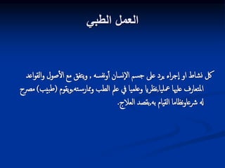 ‫الطبي‬ ‫العمل‬
‫سه‬‫نف‬‫و‬‫أ‬ ‫سان‬‫ن‬‫إ‬‫ل‬‫ا‬ ‫سم‬‫ج‬ ‫عىل‬ ‫يرد‬ ‫اء‬‫ر‬‫ج‬‫إ‬‫ا‬ ‫او‬ ‫شاط‬‫ن‬ ‫لك‬
,
‫و‬ ‫صول‬‫ال‬ ‫مع‬ ‫تفق‬‫ي‬‫و‬
‫اعد‬‫و‬‫الق‬
‫يا‬‫معل‬ ‫علهيا‬ ‫تعارف‬‫مل‬‫ا‬
,
‫ته‬‫س‬‫ممار‬‫و‬ ‫الطب‬ ‫عمل‬ ‫يف‬ ‫يا‬‫علم‬‫و‬ ‫نظراي‬
,
‫يقو‬‫و‬
‫م‬
(
‫بيب‬‫ط‬
)
‫مرصح‬
‫به‬ ‫القيام‬ ‫نظاما‬‫و‬‫رشعا‬ ‫هل‬
,
‫العالج‬ ‫بقصد‬
.
 