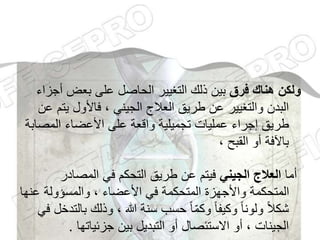 ‫فرق‬ ‫هناك‬ ‫ولكن‬
‫أ‬ ‫بعض‬ ‫على‬ ‫الحاصل‬ ‫التغيير‬ ‫ذلك‬ ‫بين‬
‫جزاء‬
‫يت‬ ‫فاألول‬ ، ‫الجيني‬ ‫العالج‬ ‫طريق‬ ‫عن‬ ‫والتغيير‬ ‫البدن‬
‫عن‬ ‫م‬
‫المص‬ ‫األعضاء‬ ‫على‬ ‫واقعة‬ ‫تجميلية‬ ‫عمليات‬ ‫إجراء‬ ‫طريق‬
‫ابة‬
، ‫القبح‬ ‫أو‬ ‫باآلفة‬
‫أما‬
‫الجيني‬ ‫العالج‬
‫المصادر‬ ‫في‬ ‫التحكم‬ ‫طريق‬ ‫عن‬ ‫فيتم‬
‫ع‬ ‫والمسؤولة‬ ، ‫األعضاء‬ ‫في‬ ‫المتحكمة‬ ‫واألجهزة‬ ‫المتحكمة‬
‫نها‬
‫ب‬ ‫وذلك‬ ، ‫هللا‬ ‫سنة‬ ‫حسب‬ ً‫ا‬ّ‫م‬‫وك‬ ً‫ا‬‫وكيف‬ ً‫ا‬‫ولون‬ ً‫ال‬‫شك‬
‫في‬ ‫التدخل‬
‫جزئياتها‬ ‫بين‬ ‫التبديل‬ ‫أو‬ ‫االستئصال‬ ‫أو‬ ، ‫الجينات‬
.
 