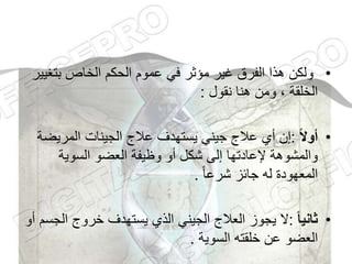 •
‫بتغ‬ ‫الخاص‬ ‫الحكم‬ ‫عموم‬ ‫في‬ ‫مؤثر‬ ‫غير‬ ‫الفرق‬ ‫هذا‬ ‫ولكن‬
‫يير‬
‫نقول‬ ‫هنا‬ ‫ومن‬ ، ‫الخلقة‬
:
•
‫ا‬‫ل‬‫أو‬
:
‫المريض‬ ‫الجينات‬ ‫عالج‬ ‫يستهدف‬ ‫جيني‬ ‫عالج‬ ‫أي‬ ‫إن‬
‫ة‬
‫السوية‬ ‫العضو‬ ‫وظيفة‬ ‫أو‬ ‫شكل‬ ‫إلى‬ ‫إلعادتها‬ ‫والمشوهة‬
ً‫ا‬‫شرع‬ ‫جائز‬ ‫له‬ ‫المعهودة‬
.
•
‫ا‬‫ا‬‫ثاني‬
:
‫ال‬ ‫خروج‬ ‫يستهدف‬ ‫الذي‬ ‫الجيني‬ ‫العالج‬ ‫يجوز‬ ‫ال‬
‫أو‬ ‫جسم‬
‫السوية‬ ‫خلقته‬ ‫عن‬ ‫العضو‬
.
 