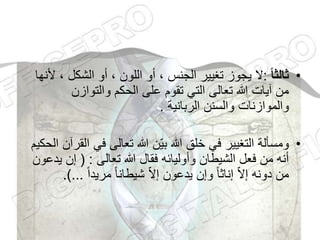 •
‫ا‬‫ا‬‫ثالث‬
:
، ‫الشكل‬ ‫أو‬ ، ‫اللون‬ ‫أو‬ ، ‫الجنس‬ ‫تغيير‬ ‫يجوز‬ ‫ال‬
‫ألنها‬
‫والتوازن‬ ‫الحكم‬ ‫على‬ ‫تقوم‬ ‫التي‬ ‫تعالى‬ ‫هللا‬ ‫آيات‬ ‫من‬
‫الربانية‬ ‫والسنن‬ ‫والموازنات‬
.
•
‫ا‬ ‫في‬ ‫تعالى‬ ‫هللا‬ ‫ّن‬‫ي‬‫ب‬ ‫هللا‬ ‫خلق‬ ‫في‬ ‫التغيير‬ ‫ومسألة‬
‫الحكيم‬ ‫لقرآن‬
‫تعالى‬ ‫هللا‬ ‫فقال‬ ‫وأوليائه‬ ‫الشيطان‬ ‫فعل‬ ‫من‬ ‫أنه‬
( :
‫ي‬ ‫إن‬
‫دعون‬
ً‫ا‬‫مريد‬ ً‫ا‬‫شيطان‬ ّ‫ال‬‫إ‬ ‫يدعون‬ ‫وإن‬ ً‫ا‬‫إناث‬ ّ‫ال‬‫إ‬ ‫دونه‬ ‫من‬
.)...
 