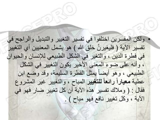 •
‫والتب‬ ‫التغيير‬ ‫تفسير‬ ‫في‬ ‫اختلفوا‬ ‫المفسرين‬ ‫ولكن‬
‫في‬ ‫والراجح‬ ‫ديل‬
‫اآلية‬ ‫تفسير‬
(
‫هللا‬ ‫خلق‬ َّ‫فليغيرن‬
)
‫المعن‬ ‫يشمل‬ ‫هو‬
‫التغيير‬ ‫أي‬ ‫يين‬
‫لإلنس‬ ‫الطبيعي‬ ‫الشكل‬ ‫في‬ ‫والتغير‬ ، ‫الدين‬ ‫فطرة‬ ‫في‬
‫والحيوان‬ ‫ان‬
‫الش‬ ‫في‬ ‫التغيير‬ ‫يكون‬ ‫األخير‬ ‫المعنى‬ ‫ضوء‬ ‫على‬ ‫وأنه‬ ،
‫كل‬
‫وضع‬ ‫وقد‬ ،‫السليمة‬ ‫الفطرة‬ ‫يمثل‬ ً‫ا‬‫أيض‬ ‫وهو‬ ، ‫الطبيعي‬
‫ابن‬
‫عطية‬
‫للتغيير‬ ‫ا‬‫ا‬‫رائع‬ ‫ا‬‫ا‬‫معيار‬
‫غير‬ ‫والتغيير‬ ، ‫المباح‬
‫المشروع‬
‫فقال‬
( :
‫فهو‬ ‫ضار‬ ‫تغيير‬ ‫كل‬ ‫أن‬ ‫اآلية‬ ‫هذه‬ ‫تفسير‬ ‫ومالك‬
‫في‬
‫مباح‬ ‫فهو‬ ‫نافع‬ ‫تغيير‬ ‫وكل‬ ، ‫اآلية‬
)
.
 