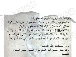 •
‫ا‬‫ا‬‫رابع‬
:
‫المحظورات‬ ‫تبيح‬ ‫الضرورات‬
:
‫تعالى‬ ‫قال‬ ،‫االضطرار‬ ‫عند‬ ‫يباح‬ ‫الشرع‬ ‫في‬ ‫فالممنوع‬
:
"
‫وقد‬
‫إليه‬ ‫اضطررتم‬ ‫ما‬ ‫إال‬ ‫عليكم‬ ‫م‬ّ‫حر‬ ‫ما‬ ‫لكم‬ ‫ل‬َّ‫ص‬َ‫ف‬
."
(
‫األنعام‬
:
119
. )
‫ينبني‬ ،‫الشرع‬ ‫قواعد‬ ‫أهم‬ ‫من‬ ‫القاعدة‬ ‫وهذه‬
‫الحر‬ ‫رفع‬ ‫دالئل‬ ‫من‬ ‫ا‬ً‫ض‬‫أي‬ ‫وهي‬ ،‫األحكام‬ ‫من‬ ‫كثير‬ ‫عليها‬
‫ج‬
‫الشريعة‬ ‫هذه‬ ‫في‬ ‫الوارد‬ ‫التيسير‬ ‫أوجه‬ ‫ومن‬ ‫األمة‬ ‫هذه‬ ‫عن‬
.
•
‫القاعدة‬ ‫هذه‬ ‫تطبيقات‬ ‫ومن‬
:
‫الجنين‬ ‫جنس‬ ‫اختيار‬ ‫جواز‬ ‫العلم‬ ‫أهل‬ ‫بعض‬ ‫اختار‬ ‫وقد‬
‫للحاجة‬
.
 