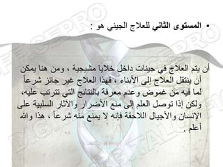 •
‫الثاني‬ ‫المستوى‬
‫هو‬ ‫الجيني‬ ‫للعالج‬
:
‫ي‬ ‫هنا‬ ‫ومن‬ ، ‫مشيجية‬ ‫خاليا‬ ‫داخل‬ ‫جينات‬ ‫في‬ ‫العالج‬ ‫يتم‬ ‫أن‬
‫مكن‬
‫ش‬ ‫جائز‬ ‫غير‬ ‫العالج‬ ‫فهذا‬ ، ‫األبناء‬ ‫إلى‬ ‫العالج‬ ‫ينتقل‬ ‫أن‬
ً‫ا‬‫رع‬
‫تترتب‬ ‫التي‬ ‫بالنتائج‬ ‫معرفة‬ ‫وعدم‬ ‫غموض‬ ‫من‬ ‫فيه‬ ‫لما‬
،‫عليه‬
‫السلبي‬ ‫واآلثار‬ ‫األضرار‬ ‫منع‬ ‫إلى‬ ‫العلم‬ ‫توصل‬ ‫إذا‬ ‫ولكن‬
‫على‬ ‫ة‬
‫و‬ ‫هذا‬ ، ً‫ا‬‫شرع‬ ‫منه‬ ‫يمنع‬ ‫ال‬ ‫فإنه‬ ‫الالحقة‬ ‫واألجيال‬ ‫اإلنسان‬
‫هللا‬
‫أعلم‬
.
 