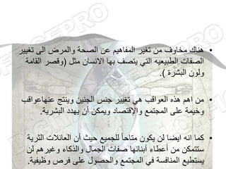 •
‫تغي‬ ‫الى‬ ‫والمرض‬ ‫الصحة‬ ‫عن‬ ‫المفاهيم‬ ‫تغير‬ ‫من‬ ‫مخاوف‬ ‫هناك‬
‫ير‬
‫مثل‬ ‫االنسان‬ ‫بها‬ ‫يتصف‬ ‫التي‬ ‫الطبيعيه‬ ‫الصفات‬
(
‫وقص‬
‫القامة‬ ‫ر‬
‫البشرة‬ ‫ولون‬
.)
•
‫عنهاعواق‬ ‫وينتج‬ ‫الجنين‬ ‫جنس‬ ‫تغيير‬ ‫هي‬ ‫العواقب‬ ‫هذه‬ ‫اهم‬ ‫من‬
‫ب‬
‫البشرية‬ ‫يهدد‬ ‫أن‬ ‫ويمكن‬ ‫واإلقتصاد‬ ‫المجتمع‬ ‫على‬ ‫وخيمة‬
.
•
‫ال‬ ‫العائالت‬ ‫أن‬ ‫حيث‬ ‫للجميع‬ ً‫ا‬‫متاح‬ ‫يكون‬ ‫لن‬ ‫ايضا‬ ‫انه‬ ‫كما‬
‫ثرية‬
‫لن‬ ‫وغيرهم‬ ‫والذكاء‬ ‫الجمال‬ ‫صفات‬ ‫أبنائها‬ ‫أعطاء‬ ‫من‬ ‫ستتمكن‬
‫وظ‬ ‫فرص‬ ‫على‬ ‫والحصول‬ ‫المجتمع‬ ‫في‬ ‫المنافسة‬ ‫يستطيع‬
‫يفية‬
.
 