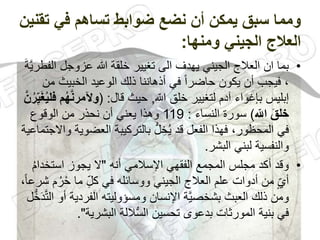 ‫ت‬ ‫في‬ ‫تساهم‬ ‫ضوابط‬ ‫نضع‬ ‫أن‬ ‫يمكن‬ ‫سبق‬ ‫ومما‬
‫قنين‬
‫ومنها‬ ‫الجيني‬ ‫العالج‬
:
•
‫ا‬ ‫عزوجل‬ ‫هللا‬ ‫خلقة‬ ‫تغيير‬ ‫الى‬ ‫يهدف‬ ‫الجيني‬ ‫العالج‬ ‫ان‬ ‫بما‬
َ‫ة‬َّ‫ي‬‫لفطر‬
‫م‬ ‫الخبيث‬ ‫الوعيد‬ ‫ذلك‬ ‫أذهاننا‬ ‫في‬ ً‫ا‬‫حاضر‬ ‫يكون‬ ‫أن‬ ‫فيجب‬ ،
‫ن‬
ّ
‫الل‬ ‫خلق‬ ‫لتغيير‬ ‫آدم‬ ‫بإغواء‬ ‫إبليس‬
,
‫قال‬ ‫حيث‬
( :
َّ‫ن‬‫وآلمر‬
‫م‬ُ‫ه‬
َّ‫ن‬ُ‫ر‬ِّ‫ي‬َ‫غ‬ُ‫ي‬‫فل‬
ِّ
‫الل‬ َ‫خلق‬
)
‫النساء‬ ‫سورة‬
:
119
‫الوقوع‬ ‫من‬ ‫نحذر‬ ‫أن‬ ‫يعني‬ ‫وهذا‬
‫العض‬ ‫بالتركيبة‬ ُّ‫ل‬ ِ‫خ‬ُ‫ي‬ ‫قد‬ ‫الفعل‬ ‫فهذا‬ ،‫المحظور‬ ‫في‬
‫واالجتماعية‬ ‫وية‬
‫البشر‬ ‫لبني‬ ‫والنفسية‬
.
•
‫أنه‬ ‫اإلسالمي‬ ‫الفقهي‬ ‫المجمع‬ ‫مجلس‬ ‫أكد‬ ‫وقد‬
"
‫استخد‬ ‫يجوز‬ ‫ال‬
ُ‫م‬‫ا‬
‫ح‬ ‫ما‬ ِّ‫ل‬‫ك‬ ‫في‬ ‫ووسائله‬ ‫الجيني‬ ‫العالج‬ ‫علم‬ ‫أدوات‬ ‫من‬ ّ‫أي‬
،ً‫ا‬‫شرع‬ ‫م‬ُ‫ر‬
‫الفردي‬ ‫ومسؤوليته‬ ‫اإلنسان‬ ‫َّة‬‫ي‬‫بشخص‬ ‫العبث‬ ‫ذلك‬ ‫ومن‬
‫ل‬ُّ‫خ‬َ‫د‬َّ‫ت‬‫ال‬ ‫أو‬ ‫ة‬
‫البشرية‬ ‫اللة‬ُّ‫س‬‫ال‬ ‫تحسين‬ ‫بدعوى‬ ‫المورثات‬ ‫بنية‬ ‫في‬
"
.
 