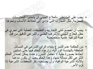 •
‫الممار‬ ‫يتجنبوا‬ ‫أن‬ ‫الجيني‬ ‫بالعالج‬ ‫المشتغلين‬ ‫على‬ ‫يجب‬
‫سات‬
‫مة‬َّ‫المحر‬
,
‫و‬ ‫األنساب‬ ‫اختالط‬ ‫إلى‬ ‫تؤدي‬ ‫التي‬ ‫التجارب‬ ‫مثل‬
‫نحوها‬
.
•
‫التي‬ ‫العملية‬ ‫والتطبيقات‬ ‫التجارب‬ ‫شتى‬ ‫تخضع‬ ‫أن‬ ‫يجب‬
‫في‬ ‫تجري‬
‫من‬ ‫الدقيق‬ ‫والشرعي‬ ‫العلمي‬ ‫لإلشراف‬ ‫الجيني‬ ‫العالج‬ ‫حقل‬
‫قبل‬
‫صة‬ّ ِ
‫متخص‬ ‫علمية‬ ‫شرعية‬ ‫هيئة‬
•
‫المسائل‬ ‫في‬ ‫الشرعي‬ ‫الرأي‬ ‫بإبداء‬ ‫التسرع‬ ‫عدم‬ ‫الحكمة‬ ‫من‬
‫تس‬ ‫حتى‬ ‫فيها‬ ‫الحكم‬ ‫وإرجاء‬ ،‫الوراثية‬ ‫بالهندسة‬ ‫المتعلقة‬
‫تبين‬
‫بس‬َّ‫الل‬ ‫تحتمل‬ ‫ال‬ ‫جلية‬ ‫بصورة‬ ‫أبعادها‬
,
‫إص‬ ‫يمكن‬ ‫وعندئذ‬
‫الحكم‬ ‫دار‬
ً‫ا‬‫مدعم‬ ‫يكون‬ ‫أن‬ ‫يجب‬ ‫الحكم‬ ‫وهذا‬ ،‫منها‬ ‫مسألة‬ ‫لكل‬ ‫رعي‬َّ‫ش‬‫ال‬
‫الش‬ ‫التحفظات‬ ‫ذكر‬ ‫يصاحبه‬ ‫وأن‬ ،‫الوافية‬ ‫الشرعية‬ ‫باألدلة‬
‫إذا‬ ‫رعية‬
‫األمر‬ ‫لزم‬
.
 