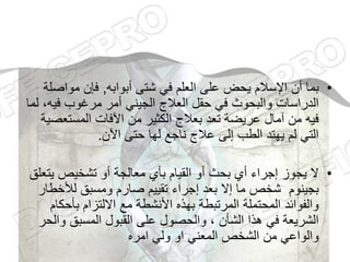 •
‫أبوابه‬ ‫شتى‬ ‫في‬ ‫العلم‬ ‫على‬ ‫يحض‬ ‫اإلسالم‬ ‫أن‬ ‫بما‬
,
‫مواص‬ ‫فإن‬
‫لة‬
‫في‬ ‫مرغوب‬ ‫أمر‬ ‫الجيني‬ ‫العالج‬ ‫حقل‬ ‫في‬ ‫والبحوث‬ ‫الدراسات‬
‫لما‬ ،‫ه‬
‫المستع‬ ‫اآلفات‬ ‫من‬ ‫الكثير‬ ‫بعالج‬ ‫تعد‬ ‫عريضة‬ ‫آمال‬ ‫من‬ ‫فيه‬
‫صية‬
‫اآلن‬ ‫حتى‬ ‫لها‬ ‫ناجع‬ ‫عالج‬ ‫إلى‬ ‫الطب‬ ‫يهتد‬ ‫لم‬ ‫التي‬
.
•
‫ي‬ ‫تشخيص‬ ‫أو‬ ‫معالجة‬ ‫بأي‬ ‫القيام‬ ‫أو‬ ‫بحث‬ ‫أي‬ ‫إجراء‬ ‫يجوز‬ ‫ال‬
‫تعلق‬
‫لألخ‬ ‫ومسبق‬ ‫صارم‬ ‫تقييم‬ ‫إجراء‬ ‫بعد‬ ‫إال‬ ‫ما‬ ‫شخص‬ ‫بجينوم‬
‫طار‬
‫بأح‬ ‫االلتزام‬ ‫مع‬ ‫األنشطة‬ ‫بهذه‬ ‫المرتبطة‬ ‫المحتملة‬ ‫والفوائد‬
‫كام‬
‫وا‬ ‫المسبق‬ ‫القبول‬ ‫على‬ ‫والحصول‬ ، ‫الشأن‬ ‫هذا‬ ‫في‬ ‫الشريعة‬
‫لحر‬
‫امره‬ ‫ولي‬ ‫او‬ ‫المعني‬ ‫الشخص‬ ‫من‬ ‫والواعي‬
 