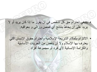 •
‫أ‬ ‫يريد‬ ‫كان‬ ‫إذا‬ ‫ما‬ ‫يقرر‬ ‫أن‬ ‫في‬ ‫شخص‬ ‫كل‬ ‫حق‬ ‫احترام‬ ‫ينبغي‬
‫ال‬ ‫و‬
‫بعواقبه‬ ‫و‬ ‫وراثي‬ ‫فحص‬ ‫أي‬ ‫بنتائج‬ ‫يحاط‬ ‫أن‬ ‫على‬ ‫يريد‬
.
•
‫ا‬ ‫اإلنسان‬ ‫حقوق‬ ‫واحترام‬ ‫اإلسالمية‬ ‫الشريعة‬ ‫بأحكام‬ ‫االلتزام‬
‫لتي‬
‫األساسية‬ ‫الحريات‬ ‫من‬ ‫ينقص‬ ‫أن‬ ‫وال‬ ‫اإلسالم‬ ‫بها‬ ‫يعترف‬
‫أفراد‬ ‫مجموعة‬ ‫أو‬ ‫فرد‬ ‫ألي‬ ‫اإلنسانية‬ ‫والكرامة‬
.
 