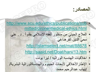 ‫المصادر‬
:
•
http://www.scu.edu/ethics/publications/sub
mitted/cirone/medical-ethics.html
•
‫أ‬ ‫بقلم‬ ‫االسالمي‬ ‫الفقه‬ ‫منظور‬ ‫من‬ ‫الجيني‬ ‫العالج‬
.
‫د‬
.
‫ع‬
‫لي‬
‫القرهداغي‬ ‫الدين‬ ‫محي‬
•
http://islamselect.net/mat/88678
•
http://saaid.net/Doat/hani/13.htm
•
‫الوراثيه‬ ‫الهندسه‬ ‫اخالقيات‬
/
‫يونت‬ ‫ليزا‬
•
‫البش‬ ‫والهندسةالوراثية‬ ‫الجينوم‬ ‫ألبحاث‬ ‫اإلطاراألخالقي‬
‫رية‬
/
‫محمد‬ ‫عبدالرحيم‬ ‫إيهاب‬
 