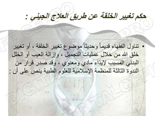 ‫الجيني‬ ‫العالج‬ ‫طريق‬ ‫عن‬ ‫الخلقة‬ ‫تغيير‬ ‫حكم‬
:
•
‫الخلق‬ ‫تغيير‬ ‫موضوع‬ ً‫ا‬‫وحديث‬ ً‫ا‬‫قديم‬ ‫الفقهاء‬ ‫تناول‬
‫تغيير‬ ‫أو‬ ، ‫ة‬
‫الخ‬ ‫أو‬ ‫العيب‬ ‫وإزالة‬ ، ‫التجميل‬ ‫عمليات‬ ‫خالل‬ ‫من‬ ‫هللا‬ ‫خلق‬
‫لل‬
‫من‬ ‫قرار‬ ‫صدر‬ ‫وقد‬ ، ‫ومعنوي‬ ‫مادي‬ ‫إليذاء‬ ‫المسبب‬ ‫البدني‬
‫ينص‬ ‫الطبية‬ ‫للعلوم‬ ‫اإلسالمية‬ ‫للمنظمة‬ ‫الثالثة‬ ‫الندوة‬
‫أن‬ ‫على‬
:
 