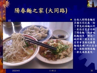 陽春麵之家 (大同路)
2022/4/5 30
 台南人對陽春麵有
多種不同定義，除
了常見的湯麵以外
，有些店家當你點
了陽春麵，他會端
乾麵過來，贈送一
碗清湯。甚至有些
店家會直接送麻醬
麵過來噢! 所以在台
南，連點個陽春麵
，都充滿奧義呢。
共 46 頁
 