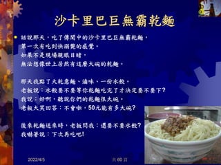 沙卡里巴巨無霸乾麵
話說那天，吃了傳聞中的沙卡里巴巨無霸乾麵，
第一次有吃到快溺斃的感覺。
如果不是現場親眼目睹，
無法想像世上居然有這麼大碗的乾麵。
那天我點了大乾意麵、滷味、一份水餃。
老板說：水餃要不要等你乾麵吃完了才決定要不要下?
我說：好啊，聽說你們的乾麵很大碗。
老板大笑回答：不會啦，50元能有多大碗?
後來乾麵送來時，老板問我：還要不要水餃?
我嚇著說：下次再吃吧!
2022/4/5 38

共 60 頁
 