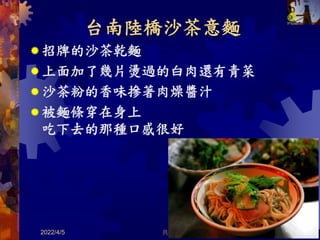 台南陸橋沙茶意麵
 招牌的沙茶乾麵
 上面加了幾片燙過的白肉還有青菜
 沙茶粉的香味摻著肉燥醬汁
 被麵條穿在身上
吃下去的那種口感很好
2022/4/5 共 46 頁 47
 