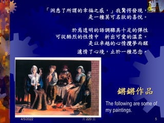 共 220 頁
鏘鏘作品
「洞悉了所謂的幸福之感，」我驚愕發現，
是一種莫可名狀的喜悅。
於焉透明的語調驟具十足的彈性
可從酷烈的性情中 析出可愛的溫柔。
是以卓越的心情攬夢而醒
濾情了心境，止於一種思念。
4/5/2022 5
The following are some of
my paintings.
 