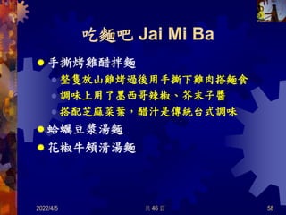 吃麵吧 Jai Mi Ba
 手撕烤雞醋拌麵
 整隻放山雞烤過後用手撕下雞肉搭麵食
 調味上用了墨西哥辣椒、芥末子醬
 搭配芝麻菜葉，醋汁是傳統台式調味
 蛤蠣豆漿湯麵
 花椒牛頰清湯麵
2022/4/5 共 46 頁 58
 