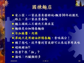 國棟麵店
 有二家，一家在原來發跡地-飄香30年的國民
路上，另一家在崇善路
 麵上頭放二片豬肉片與韭菜
 麵條是白細陽春麵條
 不加麻醬、肉燥
 單純只是用豬油拌陽春麵，香味滿分！
 餓了想吃，從早餐到宵夜都可以來這享用美味
 超級豬油!!
 很香? 很「抽」?
 滷味：內臟類特多
2022/4/5 共 46 頁 68
 