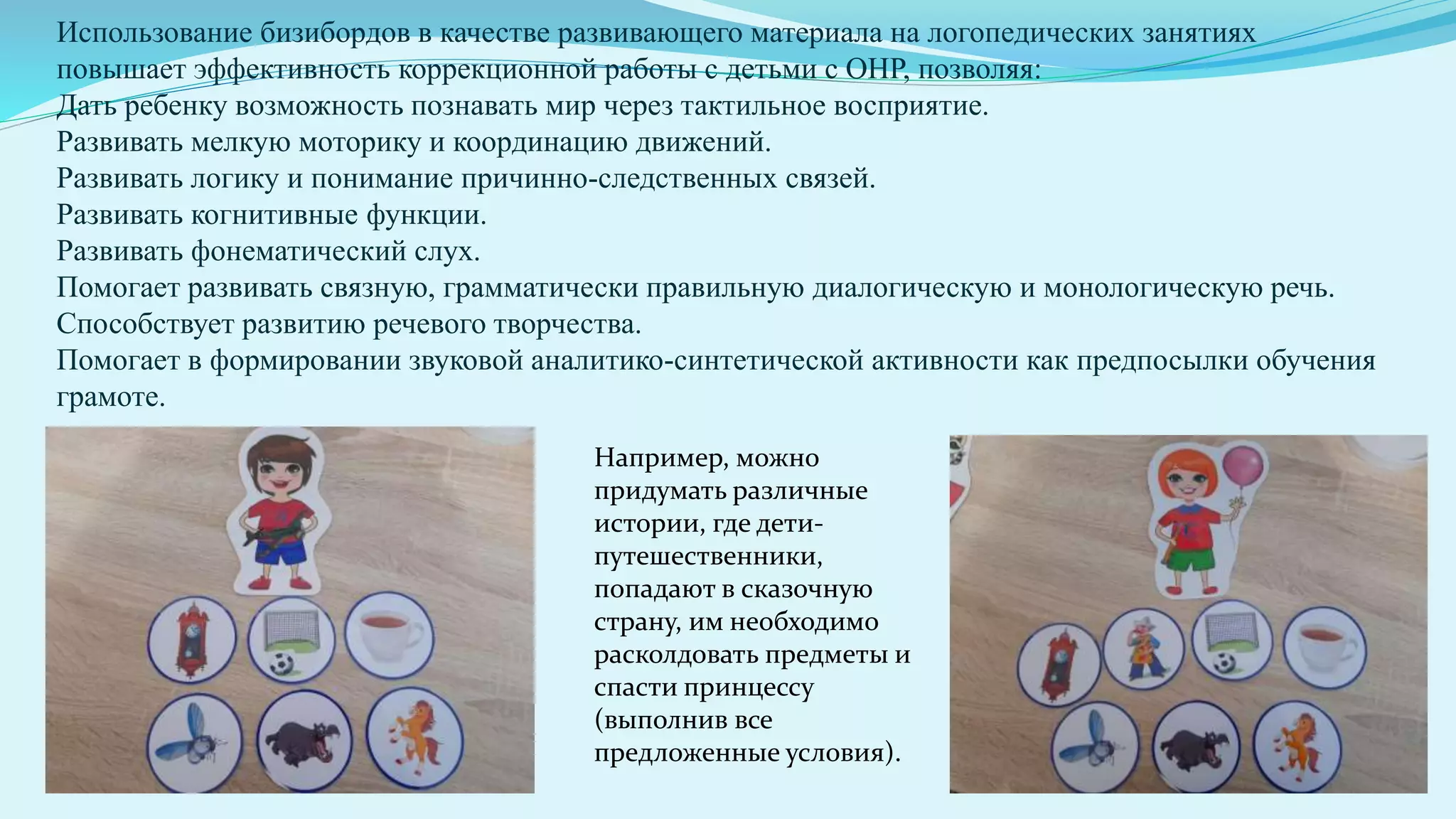 Использование бизибордов в качестве развивающего материала на логопедических занятиях
повышает эффективность коррекционной работы с детьми с ОНР, позволяя:
Дать ребенку возможность познавать мир через тактильное восприятие.
Развивать мелкую моторику и координацию движений.
Развивать логику и понимание причинно-следственных связей.
Развивать когнитивные функции.
Развивать фонематический слух.
Помогает развивать связную, грамматически правильную диалогическую и монологическую речь.
Способствует развитию речевого творчества.
Помогает в формировании звуковой аналитико-синтетической активности как предпосылки обучения
грамоте.
Например, можно
придумать различные
истории, где дети-
путешественники,
попадают в сказочную
страну, им необходимо
расколдовать предметы и
спасти принцессу
(выполнив все
предложенные условия).
 