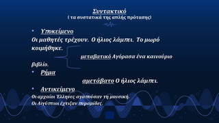 Συντακτικό
( τα συστατικά της απλής πρότασης)
• Υποκείμενο
Οι μαθητές τρέχουν. Ο ήλιος λάμπει. Το μωρό
κοιμήθηκε.
μεταβατικό Αγόρασα ένα καινούριο
βιβλίο.
• Ρήμα
αμετάβατο Ο ήλιος λάμπει.
• Αντικείμενο
Οι αρχαίοι Έλληνες αγαπούσαν τη μουσική.
Οι Αιγύπτιοι έχτιζαν πυραμίδες.
7
 