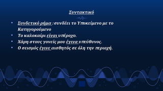 Συντακτικό
• Συνδετικό ρήμα : συνδέει το Υποκείμενο με το
Κατηγορούμενο
• Το καλοκαίρι είναι υπέροχο.
• Χάρη στους γονείς μου έγινα υπεύθυνος.
• Ο σεισμός έγινε αισθητός σε όλη την περιοχή.
9
 