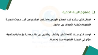 ❑
‫الصفية‬ ‫البيئة‬ ‫مفهوم‬
:
▪
‫العمليوة‬ ‫ىودو‬ ‫وي‬ ‫أ‬ ‫مو‬ ‫الموتعلم‬ ‫والجوخت‬ ‫التربووي‬ ‫المعلوم‬ ‫فيوا‬ ‫يجتمو‬ ‫الذي‬ ‫المإان‬
‫ورائها‬ ‫م‬ ‫األهداف‬ ‫وتحقيق‬ ‫التعليمية‬
.
▪
‫ا‬
‫و‬ ‫ية‬ ‫سا‬ ‫وء‬ ‫مادية‬ ‫عناصر‬ ‫م‬ ‫ويتإون‬ ‫والتعلم‬ ‫التعليم‬ ‫خاللا‬ ‫يحد‬ ‫الذي‬ ‫لوسط‬
‫فسية‬
‫ا‬ً‫ب‬‫ءيجا‬ ‫أو‬ ‫ا‬ً‫ب‬‫سل‬ ‫التعليمية‬ ‫العملية‬ ‫في‬ ‫ويؤثر‬
.
 