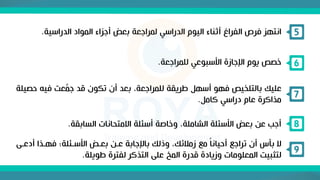 ‫الدراسية‬ ‫المواد‬ ‫أجزاء‬ ‫بعض‬ ‫لمراجعة‬ ‫الدراسي‬ ‫اليوم‬ ‫أثناء‬ ‫الفراغ‬ ‫فرص‬ ‫انتهز‬
. 5
‫للمراجعة‬ ‫األسبوعي‬ ‫اإلجازة‬ ‫يوم‬ ‫خصص‬
. 6
‫ح‬ ‫فيه‬ ‫عت‬َّ
‫جم‬ ‫قد‬ ‫تكون‬ ‫أن‬ ‫بعد‬ ،‫للمراجعة‬ ‫طريقة‬ ‫أسهل‬ ‫فهو‬ ‫بالتلخيص‬ ‫عليك‬
‫صيلة‬
‫كامل‬ ‫دراسي‬ ‫عام‬ ‫مذاكرة‬
.
7
‫السابقة‬ ‫االمتحانات‬ ‫أسئلة‬ ‫وخاصة‬ ،‫الشاملة‬ ‫األسئلة‬ ‫بعض‬ ‫عن‬ ‫أجب‬
. 8
‫أدعن‬ ‫فهنذا‬ ‫األسنئلةه‬ ‫بعنض‬ ‫عنن‬ ‫باإلجابة‬ ‫وذلك‬ ،‫زمالئك‬ ‫مع‬ ً‫ا‬‫أحيان‬ ‫تراجع‬ ‫أن‬ ‫بأس‬ ‫ال‬
‫ى‬
‫طويلة‬ ‫لفترة‬ ‫التذكر‬ ‫على‬ ‫المخ‬ ‫قدرة‬ ‫وزيادة‬ ‫المعلومات‬ ‫لتثبيت‬
.
9
 