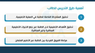 ‫للطالب‬ ‫التدريس‬ ‫طرق‬ ‫أهمية‬
:
1
‫التعليمية‬ ‫العملية‬ ‫في‬ ‫للطلبة‬ ‫الفاعلة‬ ‫المشاركة‬ ‫تحقيق‬
.
2
‫التعليمي‬ ‫الخبرات‬ ‫جمع‬ ‫عبر‬ ‫الطلبة‬ ‫لدى‬ ‫التعليمية‬ ‫األهداف‬ ‫تحقيق‬
‫ة‬
‫المباشرة‬ ‫وغير‬ ‫المباشرة‬
.
3
‫المتمايز‬ ‫التعليم‬ ‫عبر‬ ‫الطلبة‬ ‫بين‬ ‫الفردية‬ ‫الفروق‬ ‫مراعاة‬
.
 