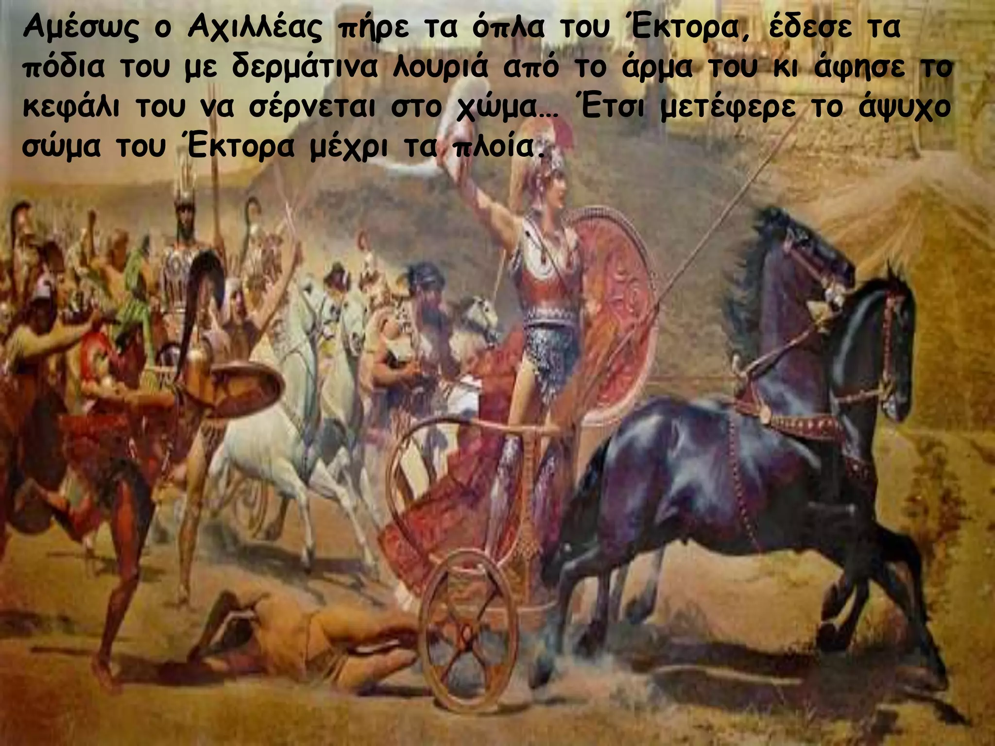 Αμέσως ο Αχιλλέας πήρε τα όπλα του Έκτορα, έδεσε τα
πόδια του με δερμάτινα λουριά από το άρμα του κι άφησε το
κεφάλι του να σέρνεται στο χώμα… Έτσι μετέφερε το άψυχο
σώμα του Έκτορα μέχρι τα πλοία.
 