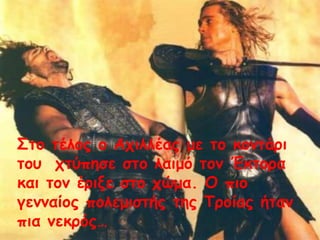 Στο τέλος ο Αχιλλέας με το κοντάρι
του χτύπησε στο λαιμό τον Έκτορα
και τον έριξε στο χώμα. Ο πιο
γενναίος πολεμιστής της Τροίας ήταν
πια νεκρός…
 